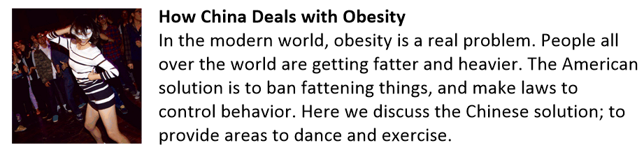 How China Deals with Obesity In the modern world, obesity is a real problem. People all over the world are getting fatter and heavier. The American solution is to ban fattening things, and make laws to control behavior. Here we discuss the Chinese solution; to provide areas to dance and exercise. Fat China