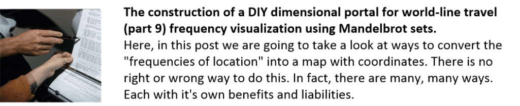 The construction of a DIY dimensional portal for world-line travel (part 9) frequency visualization using Mandelbrot sets.
Here, in this post we are going to take a look at ways to convert the "frequencies of location" into a map with coordinates. There is no right or wrong way to do this. In fact, there are many, many ways. Each with it's own benefits and liabilities.