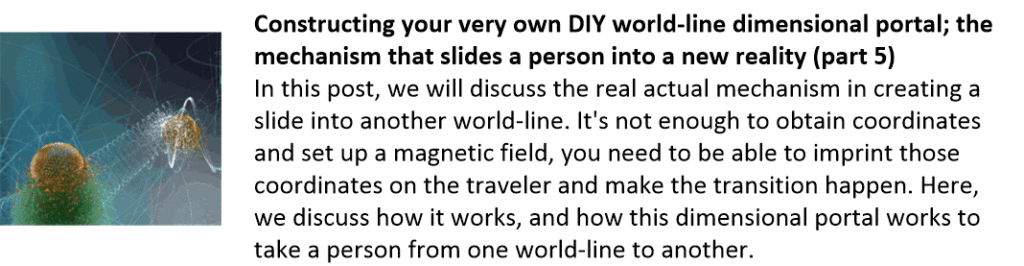 Constructing your very own DIY world-line dimensional portal; the mechanism that slides a person into a new reality (part 5)
In this post, we will discuss the real actual mechanism in creating a slide into another world-line. It's not enough to obtain coordinates and set up a magnetic field, you need to be able to imprint those coordinates on the traveler and make the transition happen. Here, we discuss how it works, and how this dimensional portal works to take a person from one world-line to another.