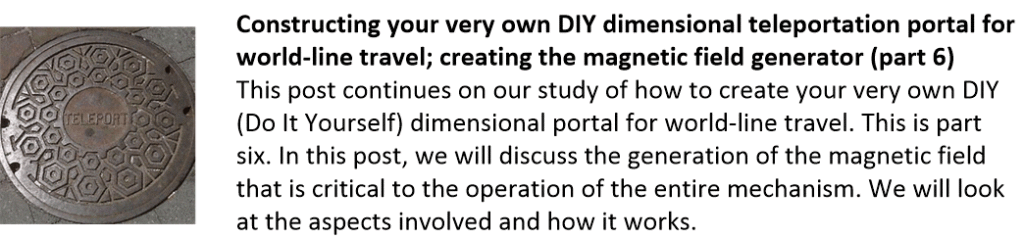 Constructing your very own DIY dimensional teleportation portal for world-line travel; creating the magnetic field generator (part 6)
This post continues on our study of how to create your very own DIY (Do It Yourself) dimensional portal for world-line travel. This is part six. In this post, we will discuss the generation of the magnetic field that is critical to the operation of the entire mechanism. We will look at the aspects involved and how it works.