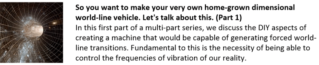 So you want to make your very own home-grown dimensional world-line vehicle. Let's talk about this. (Part 1)
In this first part of a multi-part series, we discuss the DIY aspects of creating a machine that would be capable of generating forced world-line transitions. Fundamental to this is the necessity of being able to control the frequencies of vibration of our reality.