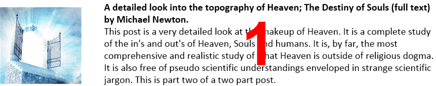A detailed look into the topography of Heaven; The Destiny of Souls (full text) by Michael Newton.
This post is a very detailed look at the makeup of Heaven. It is a complete study of the in's and out's of Heaven, Souls and humans. It is, by far, the most comprehensive and realistic study of what Heaven is outside of religious dogma. It is also free of pseudo scientific understandings enveloped in strange scientific jargon. This is part two of a two part post.