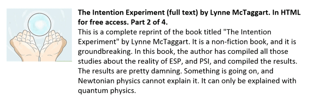 This is a complete reprint of the book titled "The Intention Experiment" by Lynne McTaggart. It is a non-fiction book, and it is groundbreaking. In this book, the author has compiled all those studies about the reality of ESP, and PSI, and compiled the results. The results are pretty damning. Something is going on, and Newtonian physics cannot explain it. It can only be explained with quantum physics.