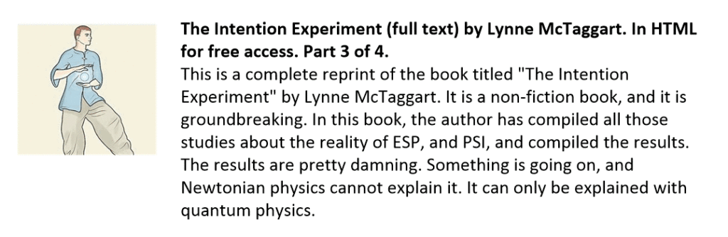 This is a complete reprint of the book titled "The Intention Experiment" by Lynne McTaggart. It is a non-fiction book, and it is groundbreaking. In this book, the author has compiled all those studies about the reality of ESP, and PSI, and compiled the results. The results are pretty damning. Something is going on, and Newtonian physics cannot explain it. It can only be explained with quantum physics.