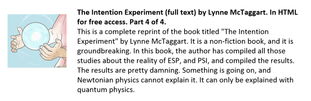 This is a complete reprint of the book titled "The Intention Experiment" by Lynne McTaggart. It is a non-fiction book, and it is groundbreaking. In this book, the author has compiled all those studies about the reality of ESP, and PSI, and compiled the results. The results are pretty damning. Something is going on, and Newtonian physics cannot explain it. It can only be explained with quantum physics.