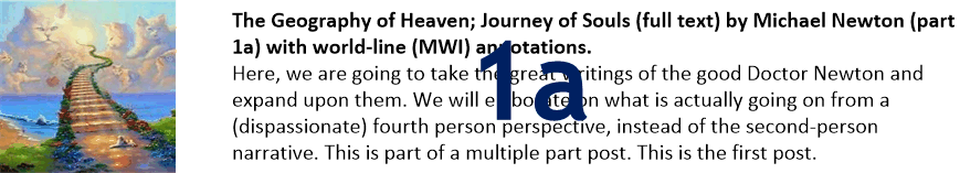 The Geography of Heaven; Journey of Souls (full text) by Michael Newton (part 1a) with world-line (MWI) annotations.
Here, we are going to take the great writings of the good Doctor Newton and expand upon them. We will elaborate on what is actually going on from a (dispassionate) fourth person perspective, instead of the second-person narrative. This is part of a multiple part post. This is the first post.