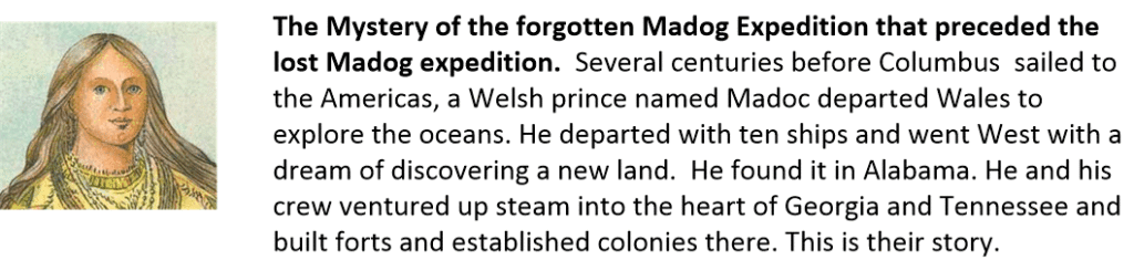 The Mystery of the forgotten Madog Expedition that preceded the lost Madog expedition. Several centuries before Columbus sailed to the Americas, a Welsh prince named Madoc departed Wales to explore the oceans. He departed with ten ships and went West with a dream of discovering a new land. He found it in Alabama. He and his crew ventured up steam into the heart of Georgia and Tennessee and built forts and established colonies there. This is their story.