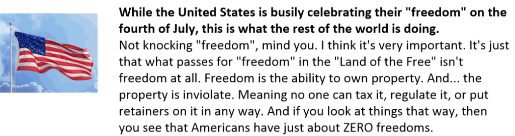 Not knocking "freedom", mind you. I think it's very important. It's just that what passes for "freedom" in the "Land of the Free" isn't freedom at all. Freedom is the ability to own property. And... the property is inviolate. Meaning no one can tax it, regulate it, or put retainers on it in any way. And if you look at things that way, then you see that Americans have just about ZERO freedoms.