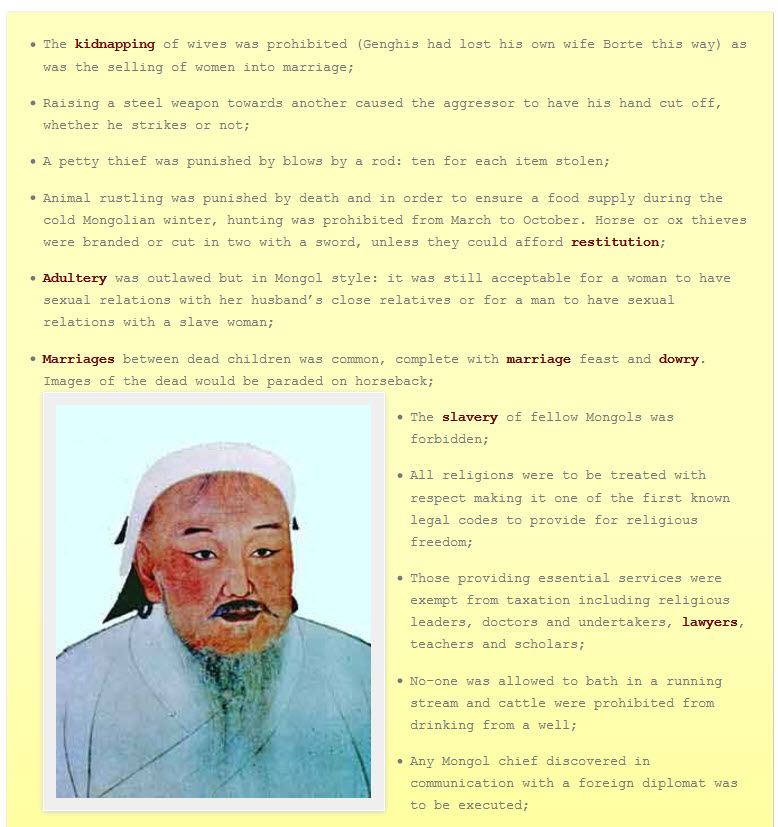 The Mongols had a new Khan, Genghis Khan (also Cinggis Khan), born in 1167 by the more simple name of Temügin.  By 1206, he had defeated all his rivals and when they all attended upon him to pay homage, he had a surprise for them.  Illiterate himself, he wanted a consolidated Mongolian state and he knew that this meant law.  So he asked his advisor Tatatungo to come up with the Yasak, a code of law to maintain the peace and order amongst his citizens.  Also known as the Great Law of Genghis Khan, no copy of the Yasak has survived. Indeed, it was only reluctantly that Genghis Khan even tolerated a basic form of script language, and only to allow for a basic administration of his Mongolian dominions.  The Yasak was unique in that it did not pretend to derive its authority from divine revelation, as has Hammurabi’s Code, as well as Jewish and Islamic law.