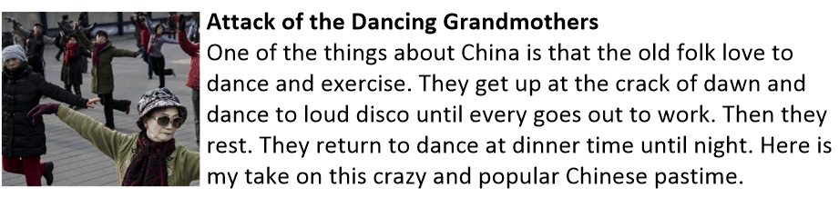 Attack of the Dancing Grandmothers One of the things about China is that the old folk love to dance and exercise. They get up at the crack of dawn and dance to loud disco until every goes out to work. Then they rest. They return to dance at dinner time until night. Here is my take on this crazy and popular Chinese pastime. Dancing Grandmothers
