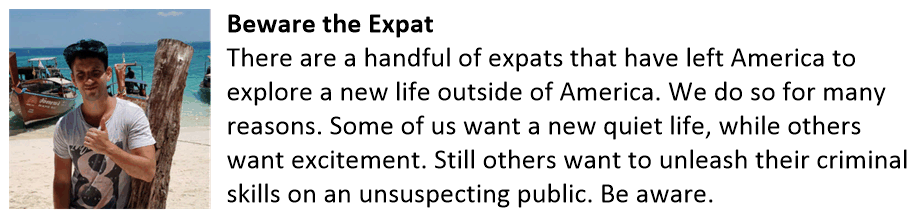 Beware the Expat There are a handful of expats that have left America to explore a new life outside of America. We do so for many reasons. Some of us want a new quiet life, while others want excitement. Still others want to unleash their criminal skills on an unsuspecting public. Be aware. Beware the Expat