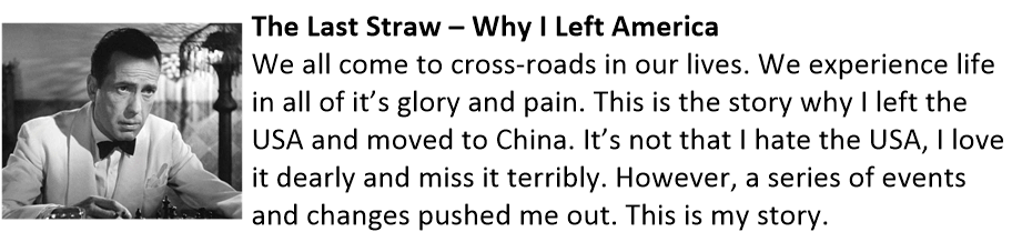 The Last Straw – Why I Left America We all come to cross-roads in our lives. We experience life in all of it’s glory and pain. This is the story why I left the USA and moved to China. It’s not that I hate the USA, I love it dearly and miss it terribly. However, a series of events and changes pushed me out. This is my story. The Last Straw