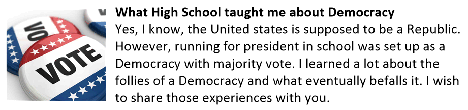 What High School taught me about Democracy Yes, I know, the United states is supposed to be a Republic. However, running for president in school was set up as a Democracy with majority vote. I learned a lot about the follies of a Democracy and what eventually befalls it. I wish to share those experiences with you. Democracy