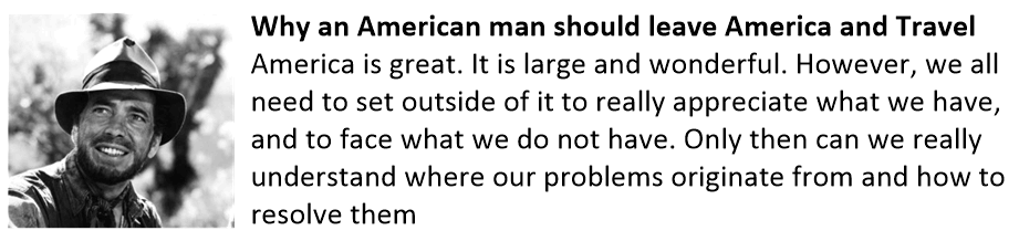 Why an American man should leave America and Travel America is great. It is large and wonderful. However, we all need to set outside of it to really appreciate what we have, and to face what we do not have. Only then can we really understand where our problems originate from and how to resolve them Travel outside